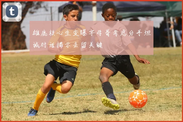 雄鹿核心生变曝字母哥考虑分手坦诚对话揭示去留关键