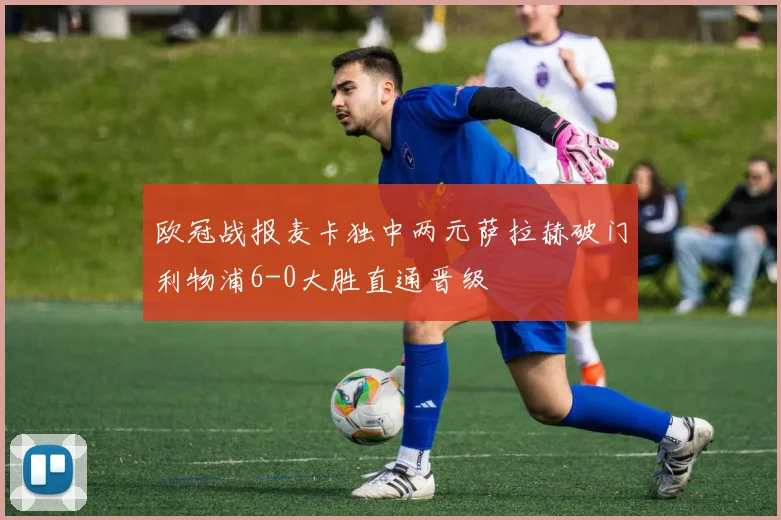 欧冠战报麦卡独中两元萨拉赫破门利物浦6-0大胜直通晋级