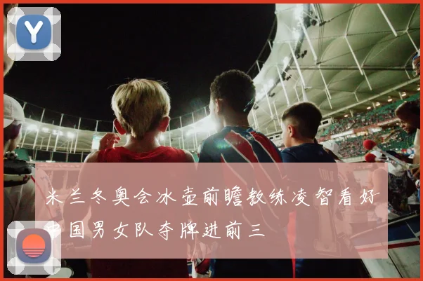 米兰冬奥会冰壶前瞻教练凌智看好中国男女队夺牌进前三