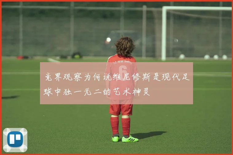 竞界观察为何说维尼修斯是现代足球中独一无二的艺术神灵