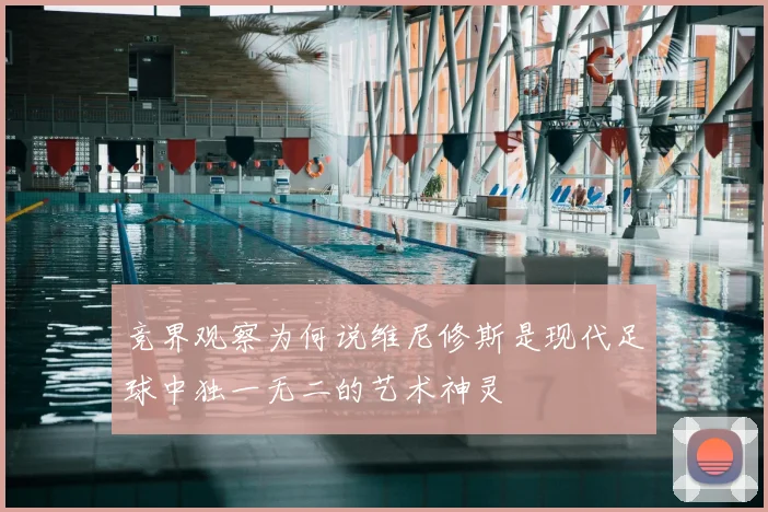 竞界观察为何说维尼修斯是现代足球中独一无二的艺术神灵