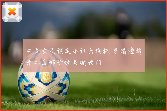 中国女足锁定小组出线权 李晴潼梅开二度邵子钦关键破门