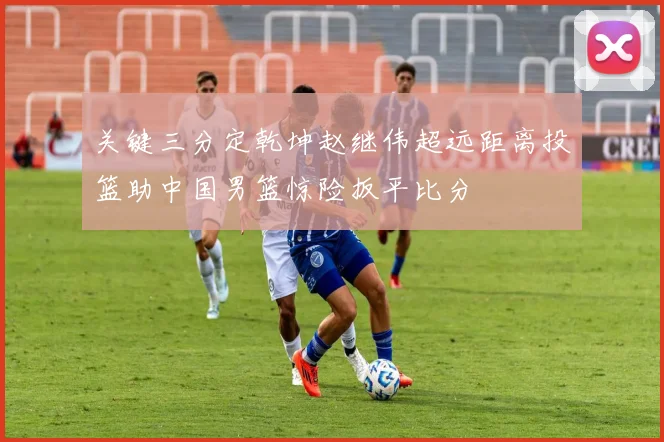 关键三分定乾坤赵继伟超远距离投篮助中国男篮惊险扳平比分