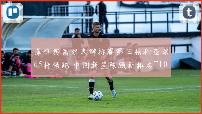 菲律宾高尔夫锦标赛第三轮科查尔65杆领跑 中国新星陈顾新排名T10