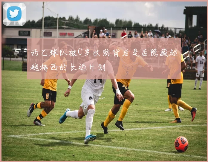 西乙球队被C罗收购背后是否隐藏超越梅西的长远计划
